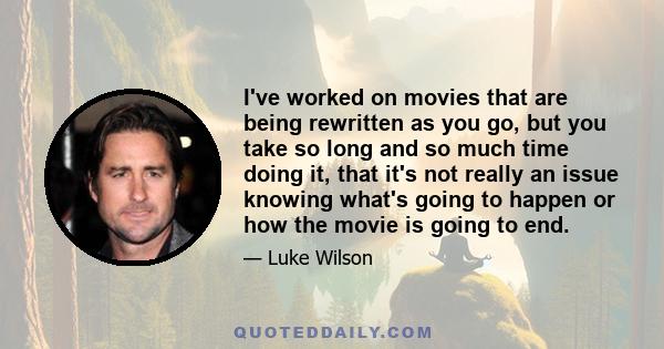 I've worked on movies that are being rewritten as you go, but you take so long and so much time doing it, that it's not really an issue knowing what's going to happen or how the movie is going to end.