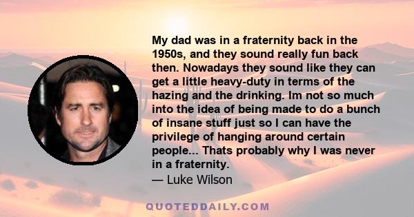 My dad was in a fraternity back in the 1950s, and they sound really fun back then. Nowadays they sound like they can get a little heavy-duty in terms of the hazing and the drinking. Im not so much into the idea of being 