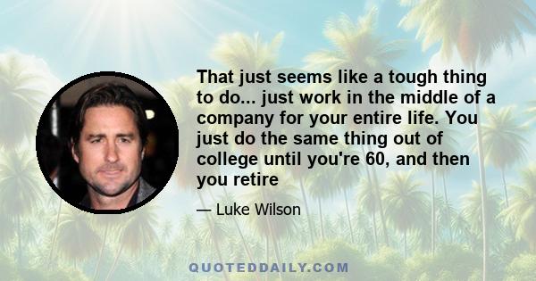 That just seems like a tough thing to do... just work in the middle of a company for your entire life. You just do the same thing out of college until you're 60, and then you retire