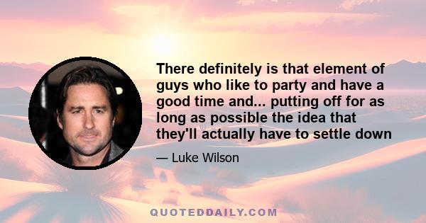 There definitely is that element of guys who like to party and have a good time and... putting off for as long as possible the idea that they'll actually have to settle down