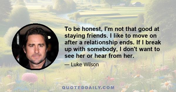 To be honest, I'm not that good at staying friends. I like to move on after a relationship ends. If I break up with somebody, I don't want to see her or hear from her.