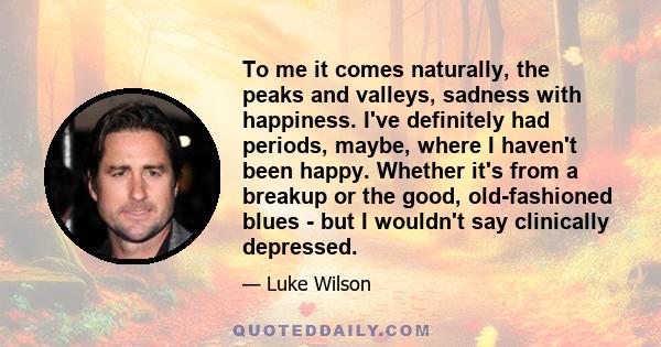 To me it comes naturally, the peaks and valleys, sadness with happiness. I've definitely had periods, maybe, where I haven't been happy. Whether it's from a breakup or the good, old-fashioned blues - but I wouldn't say