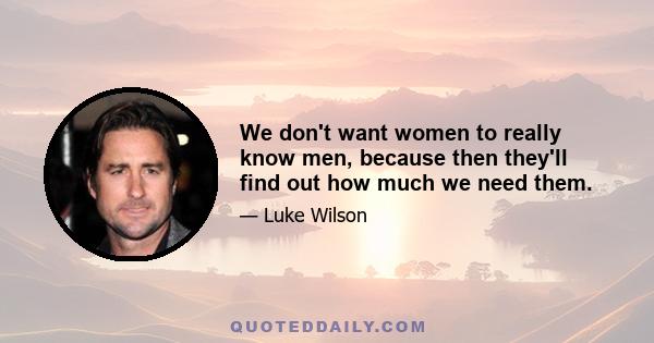 We don't want women to really know men, because then they'll find out how much we need them.