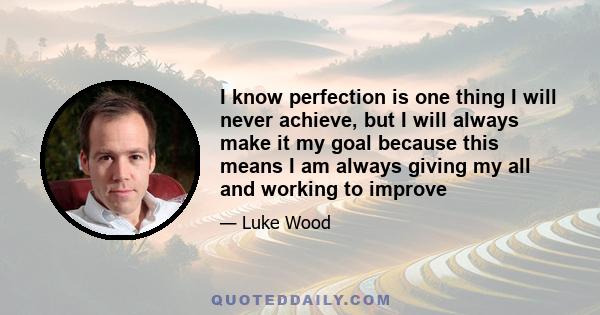 I know perfection is one thing I will never achieve, but I will always make it my goal because this means I am always giving my all and working to improve