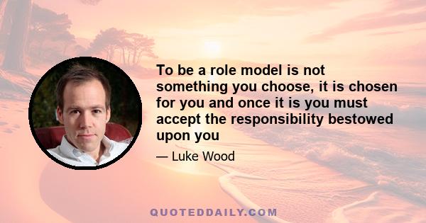 To be a role model is not something you choose, it is chosen for you and once it is you must accept the responsibility bestowed upon you