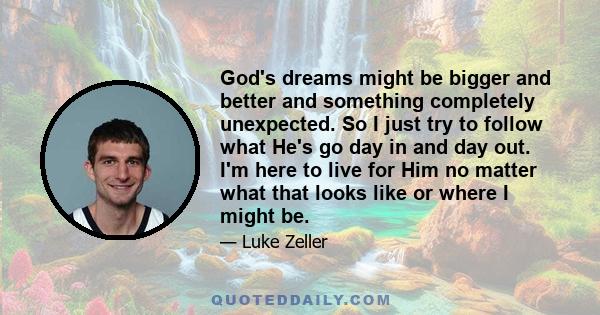 God's dreams might be bigger and better and something completely unexpected. So I just try to follow what He's go day in and day out. I'm here to live for Him no matter what that looks like or where I might be.