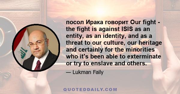 посол Ирака говорит Our fight - the fight is against ISIS as an entity, as an identity, and as a threat to our culture, our heritage and certainly for the minorities who it's been able to exterminate or try to enslave