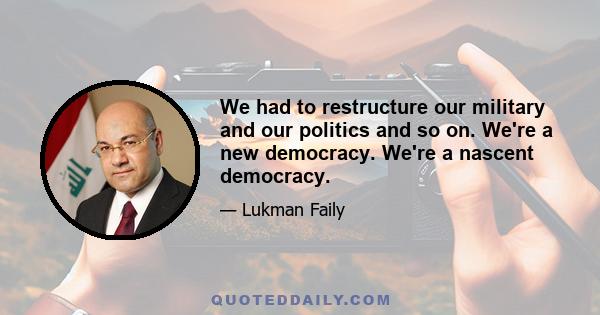 We had to restructure our military and our politics and so on. We're a new democracy. We're a nascent democracy.