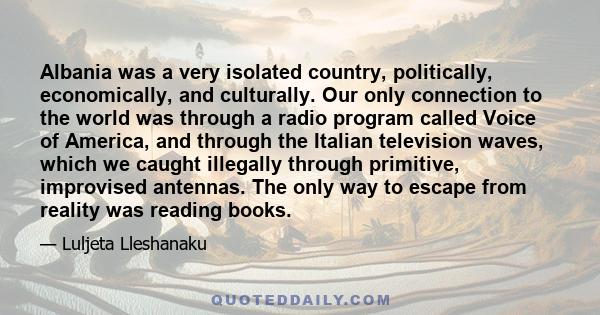 Albania was a very isolated country, politically, economically, and culturally. Our only connection to the world was through a radio program called Voice of America, and through the Italian television waves, which we