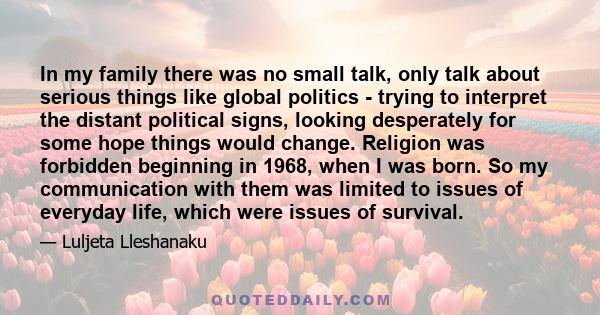 In my family there was no small talk, only talk about serious things like global politics - trying to interpret the distant political signs, looking desperately for some hope things would change. Religion was forbidden