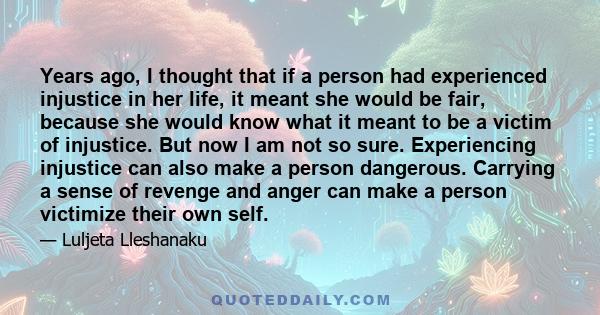 Years ago, I thought that if a person had experienced injustice in her life, it meant she would be fair, because she would know what it meant to be a victim of injustice. But now I am not so sure. Experiencing injustice 