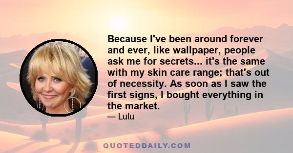 Because I've been around forever and ever, like wallpaper, people ask me for secrets... it's the same with my skin care range; that's out of necessity. As soon as I saw the first signs, I bought everything in the market.