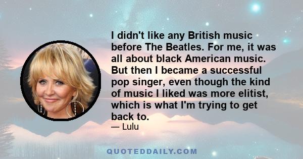 I didn't like any British music before The Beatles. For me, it was all about black American music. But then I became a successful pop singer, even though the kind of music I liked was more elitist, which is what I'm