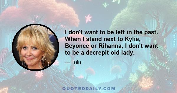 I don't want to be left in the past. When I stand next to Kylie, Beyonce or Rihanna, I don't want to be a decrepit old lady.