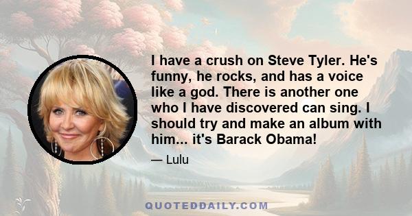 I have a crush on Steve Tyler. He's funny, he rocks, and has a voice like a god. There is another one who I have discovered can sing. I should try and make an album with him... it's Barack Obama!