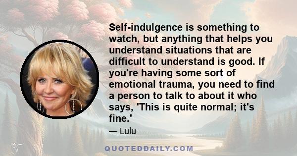 Self-indulgence is something to watch, but anything that helps you understand situations that are difficult to understand is good. If you're having some sort of emotional trauma, you need to find a person to talk to