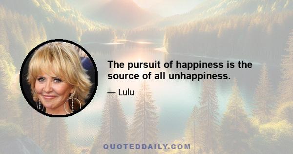 The pursuit of happiness is the source of all unhappiness.