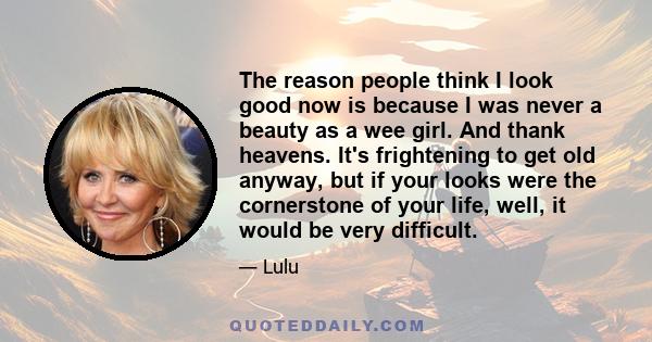 The reason people think I look good now is because I was never a beauty as a wee girl. And thank heavens. It's frightening to get old anyway, but if your looks were the cornerstone of your life, well, it would be very