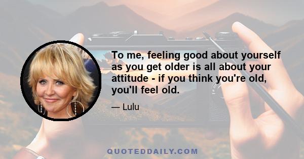 To me, feeling good about yourself as you get older is all about your attitude - if you think you're old, you'll feel old.