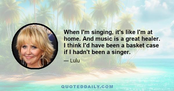 When I'm singing, it's like I'm at home. And music is a great healer. I think I'd have been a basket case if I hadn't been a singer.