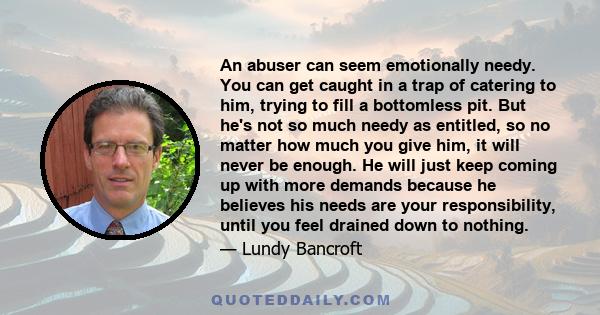 An abuser can seem emotionally needy. You can get caught in a trap of catering to him, trying to fill a bottomless pit. But he's not so much needy as entitled, so no matter how much you give him, it will never be