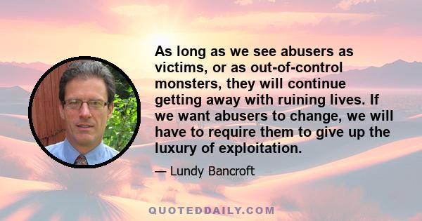 As long as we see abusers as victims, or as out-of-control monsters, they will continue getting away with ruining lives. If we want abusers to change, we will have to require them to give up the luxury of exploitation.