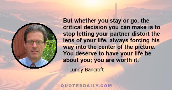 But whether you stay or go, the critical decision you can make is to stop letting your partner distort the lens of your life, always forcing his way into the center of the picture. You deserve to have your life be about 