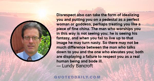 Disrespect also can take the form of idealizing you and putting you on a pedestal as a perfect woman or goddess, perhaps treating you like a piece of fine china. The man who worships you in this way is not seeing you;