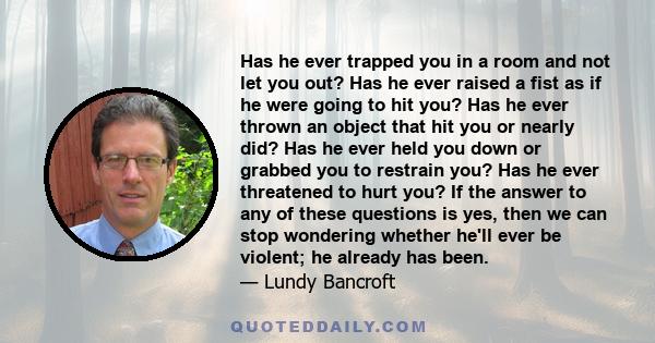 Has he ever trapped you in a room and not let you out? Has he ever raised a fist as if he were going to hit you? Has he ever thrown an object that hit you or nearly did? Has he ever held you down or grabbed you to