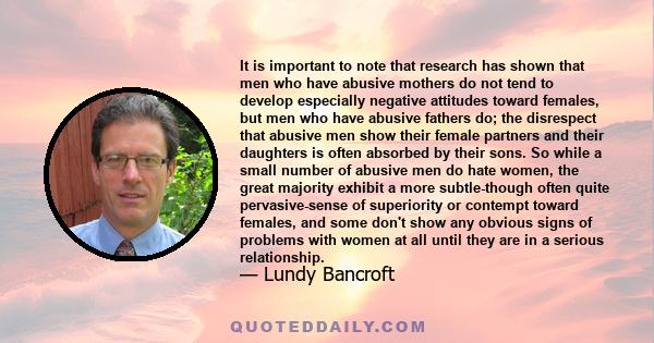 It is important to note that research has shown that men who have abusive mothers do not tend to develop especially negative attitudes toward females, but men who have abusive fathers do; the disrespect that abusive men 