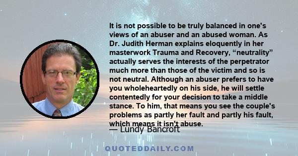 It is not possible to be truly balanced in one's views of an abuser and an abused woman. As Dr. Judith Herman explains eloquently in her masterwork Trauma and Recovery, “neutrality” actually serves the interests of the