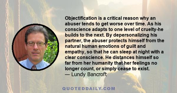 Objectification is a critical reason why an abuser tends to get worse over time. As his conscience adapts to one level of cruelty-he builds to the next. By depersonalizing his partner, the abuser protects himself from