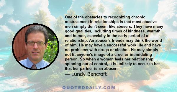 One of the obstacles to recognizing chronic mistreatment in relationships is that most abusive men simply don't seem like abusers. They have many good qualities, including times of kindness, warmth, and humor,