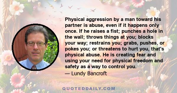 Physical aggression by a man toward his partner is abuse, even if it happens only once. If he raises a fist; punches a hole in the wall; throws things at you; blocks your way; restrains you; grabs, pushes, or pokes you; 