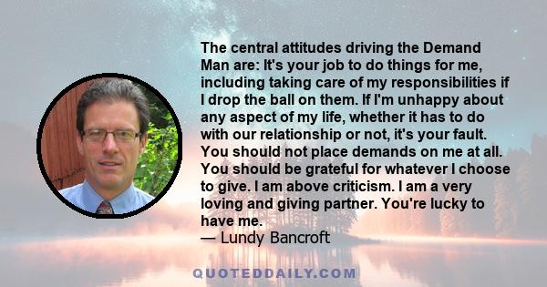 The central attitudes driving the Demand Man are: It's your job to do things for me, including taking care of my responsibilities if I drop the ball on them. If I'm unhappy about any aspect of my life, whether it has to 