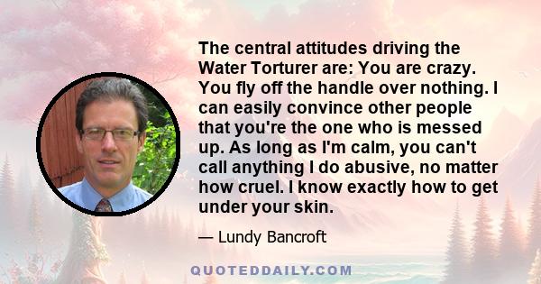 The central attitudes driving the Water Torturer are: You are crazy. You fly off the handle over nothing. I can easily convince other people that you're the one who is messed up. As long as I'm calm, you can't call