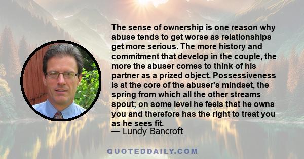 The sense of ownership is one reason why abuse tends to get worse as relationships get more serious. The more history and commitment that develop in the couple, the more the abuser comes to think of his partner as a