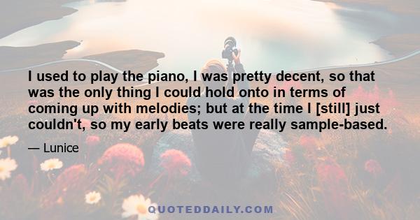 I used to play the piano, I was pretty decent, so that was the only thing I could hold onto in terms of coming up with melodies; but at the time I [still] just couldn't, so my early beats were really sample-based.