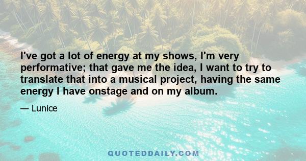 I've got a lot of energy at my shows, I'm very performative; that gave me the idea, I want to try to translate that into a musical project, having the same energy I have onstage and on my album.