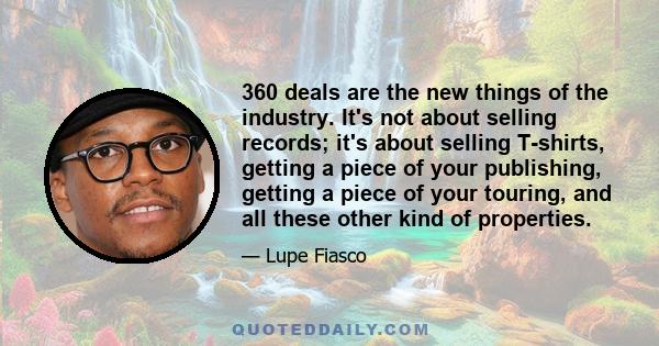 360 deals are the new things of the industry. It's not about selling records; it's about selling T-shirts, getting a piece of your publishing, getting a piece of your touring, and all these other kind of properties.