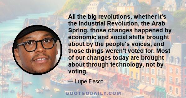 All the big revolutions, whether it's the Industrial Revolution, the Arab Spring, those changes happened by economic and social shifts brought about by the people's voices, and those things weren't voted for. Most of