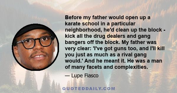 Before my father would open up a karate school in a particular neighborhood, he'd clean up the block - kick all the drug dealers and gang bangers off the block. My father was very clear: 'I've got guns too, and I'll