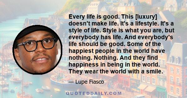 Every life is good. This [luxury] doesn't make life. It's a lifestyle. It's a style of life. Style is what you are, but everybody has life. And everybody's life should be good. Some of the happiest people in the world