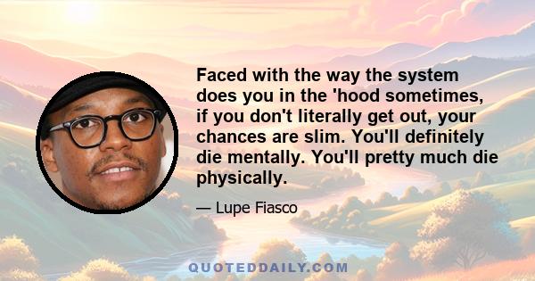 Faced with the way the system does you in the 'hood sometimes, if you don't literally get out, your chances are slim. You'll definitely die mentally. You'll pretty much die physically.