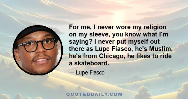 For me, I never wore my religion on my sleeve, you know what I'm saying? I never put myself out there as Lupe Fiasco, he's Muslim, he's from Chicago, he likes to ride a skateboard.