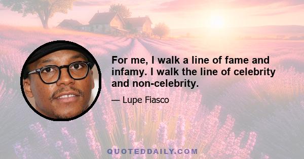 For me, I walk a line of fame and infamy. I walk the line of celebrity and non-celebrity.