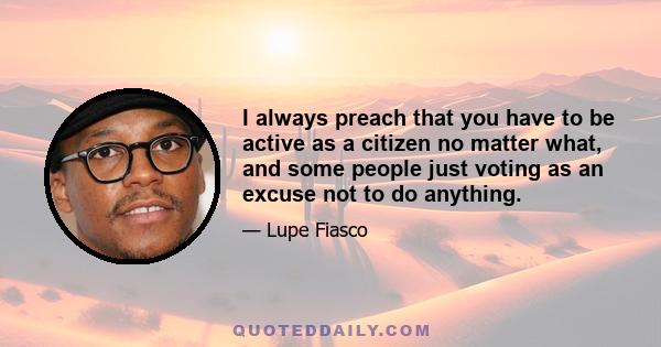 I always preach that you have to be active as a citizen no matter what, and some people just voting as an excuse not to do anything.