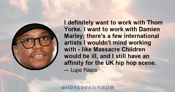 I definitely want to work with Thom Yorke. I want to work with Damien Marley; there's a few international artists I wouldn't mind working with - like Massacre Children would be ill, and I still have an affinity for the