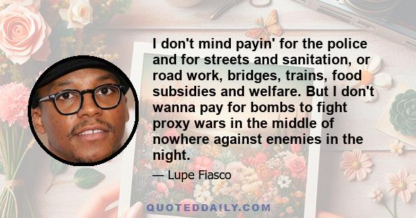 I don't mind payin' for the police and for streets and sanitation, or road work, bridges, trains, food subsidies and welfare. But I don't wanna pay for bombs to fight proxy wars in the middle of nowhere against enemies