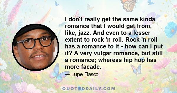 I don't really get the same kinda romance that I would get from, like, jazz. And even to a lesser extent to rock 'n roll. Rock 'n roll has a romance to it - how can I put it? A very vulgar romance, but still a romance;